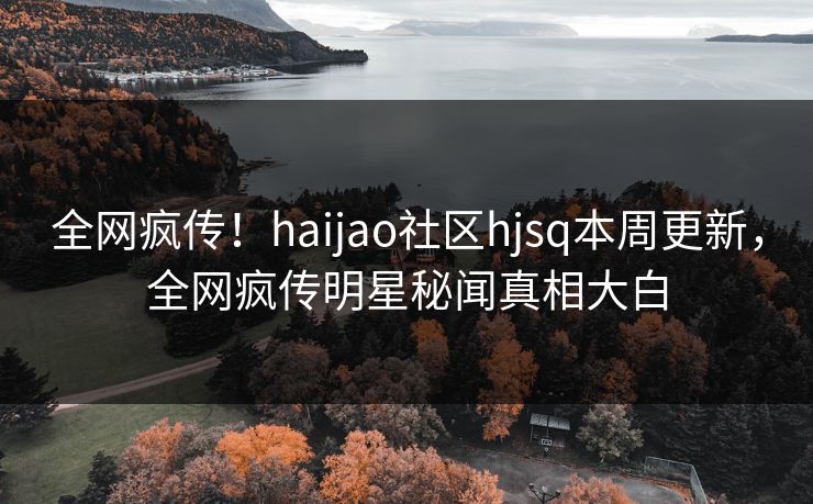 全网疯传！haijao社区hjsq本周更新，全网疯传明星秘闻真相大白