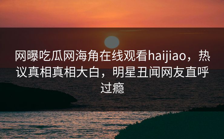 网曝吃瓜网海角在线观看haijiao，热议真相真相大白，明星丑闻网友直呼过瘾