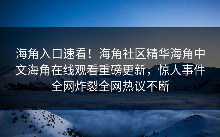 海角入口速看！海角社区精华海角中文海角在线观看重磅更新，惊人事件全网炸裂全网热议不断