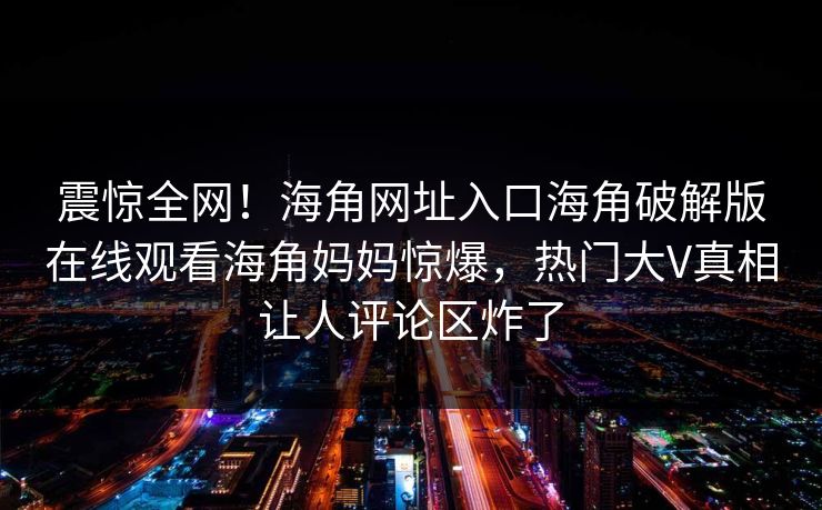 震惊全网！海角网址入口海角破解版在线观看海角妈妈惊爆，热门大V真相让人评论区炸了