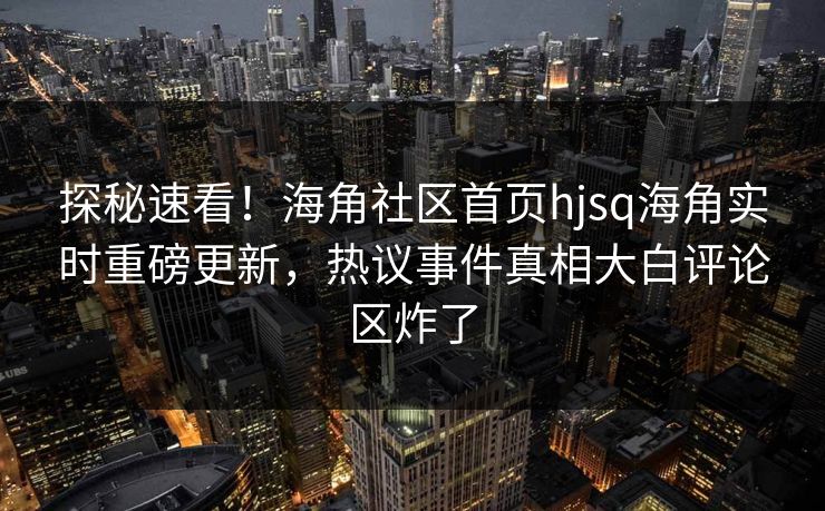 探秘速看！海角社区首页hjsq海角实时重磅更新，热议事件真相大白评论区炸了