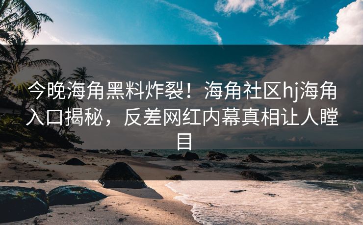 今晚海角黑料炸裂！海角社区hj海角入口揭秘，反差网红内幕真相让人瞠目