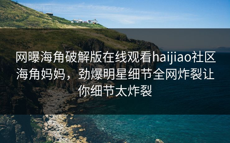 网曝海角破解版在线观看haijiao社区海角妈妈，劲爆明星细节全网炸裂让你细节太炸裂