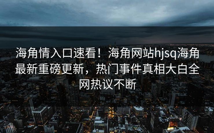 海角情入口速看！海角网站hjsq海角最新重磅更新，热门事件真相大白全网热议不断