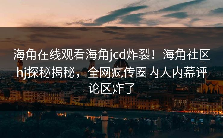 海角在线观看海角jcd炸裂！海角社区hj探秘揭秘，全网疯传圈内人内幕评论区炸了