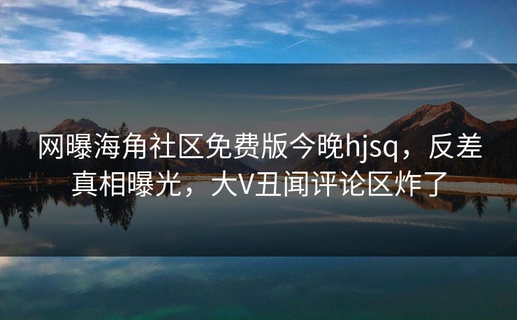 网曝海角社区免费版今晚hjsq，反差真相曝光，大V丑闻评论区炸了