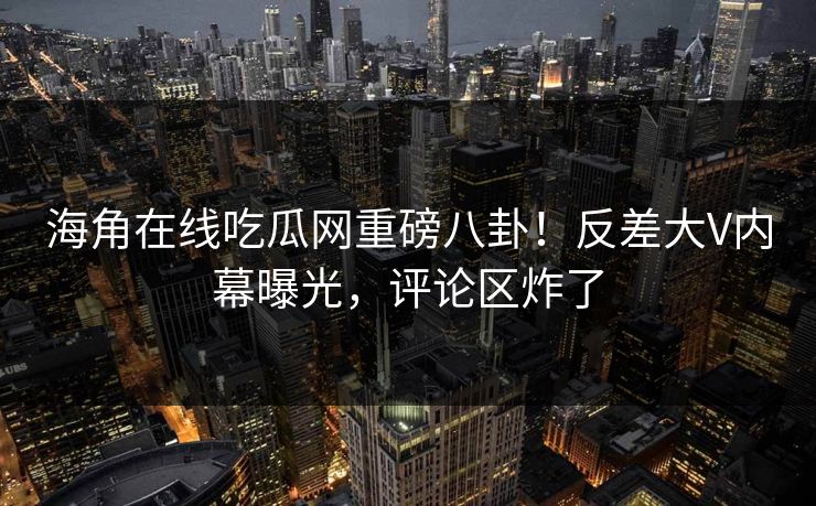 海角在线吃瓜网重磅八卦！反差大V内幕曝光，评论区炸了