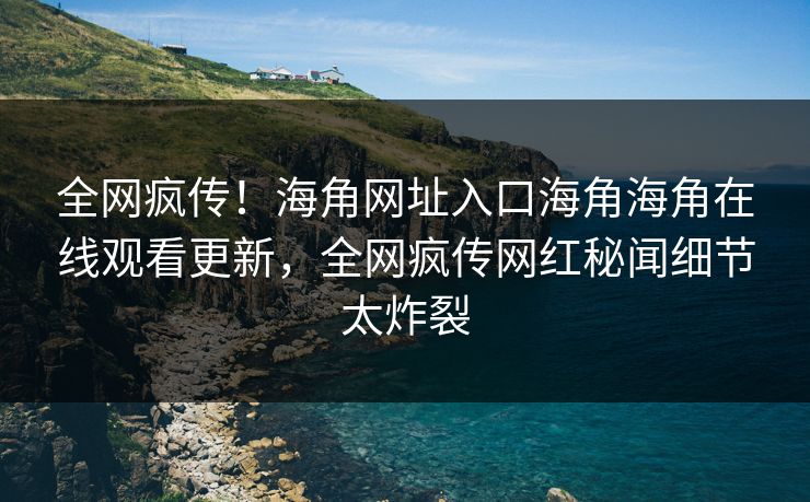 全网疯传！海角网址入口海角海角在线观看更新，全网疯传网红秘闻细节太炸裂