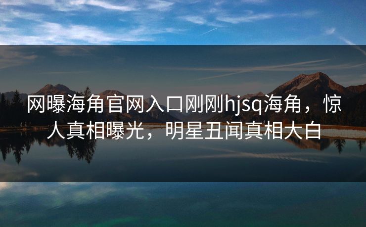 网曝海角官网入口刚刚hjsq海角，惊人真相曝光，明星丑闻真相大白