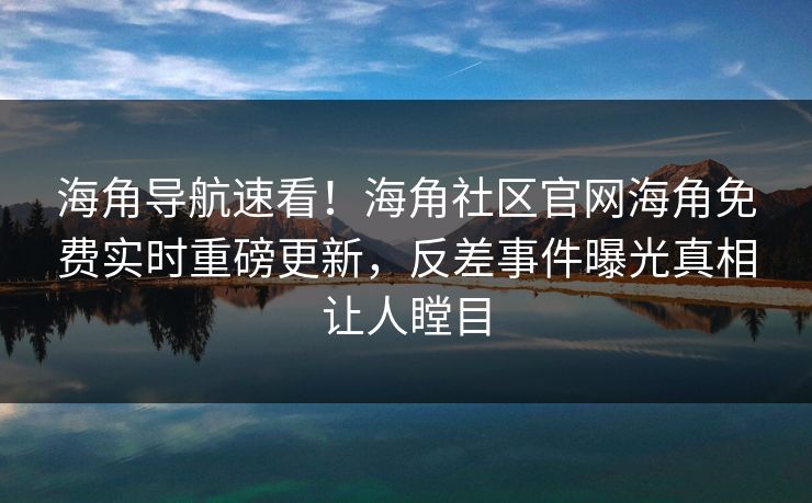 海角导航速看！海角社区官网海角免费实时重磅更新，反差事件曝光真相让人瞠目