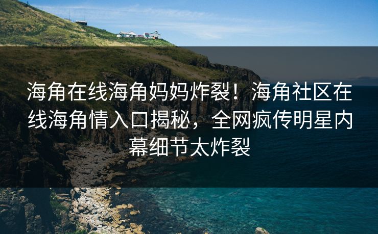 海角在线海角妈妈炸裂！海角社区在线海角情入口揭秘，全网疯传明星内幕细节太炸裂