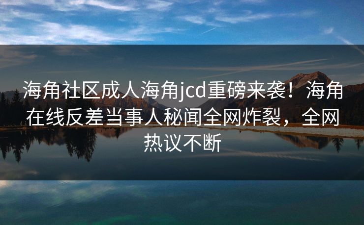 海角社区成人海角jcd重磅来袭！海角在线反差当事人秘闻全网炸裂，全网热议不断