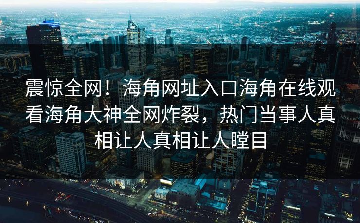 震惊全网！海角网址入口海角在线观看海角大神全网炸裂，热门当事人真相让人真相让人瞠目