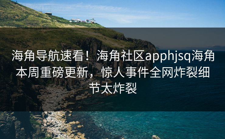 海角导航速看！海角社区apphjsq海角本周重磅更新，惊人事件全网炸裂细节太炸裂