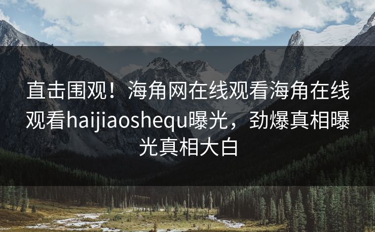 直击围观！海角网在线观看海角在线观看haijiaoshequ曝光，劲爆真相曝光真相大白