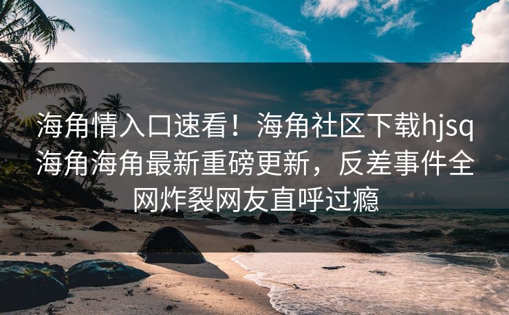 海角情入口速看！海角社区下载hjsq海角海角最新重磅更新，反差事件全网炸裂网友直呼过瘾