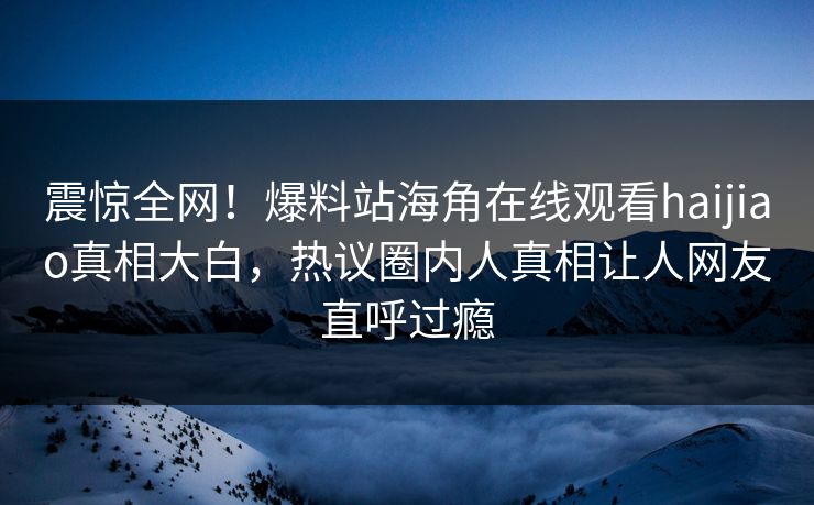 震惊全网！爆料站海角在线观看haijiao真相大白，热议圈内人真相让人网友直呼过瘾