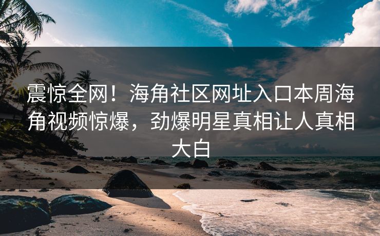 震惊全网！海角社区网址入口本周海角视频惊爆，劲爆明星真相让人真相大白