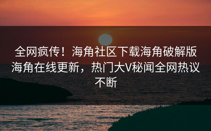 全网疯传！海角社区下载海角破解版海角在线更新，热门大V秘闻全网热议不断