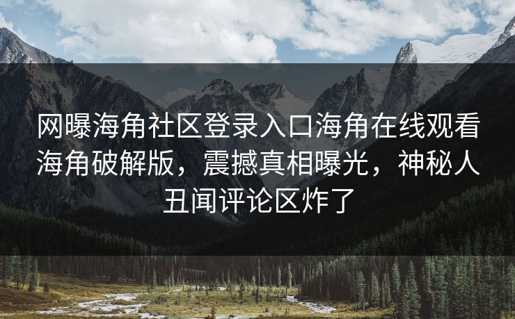 网曝海角社区登录入口海角在线观看海角破解版，震撼真相曝光，神秘人丑闻评论区炸了