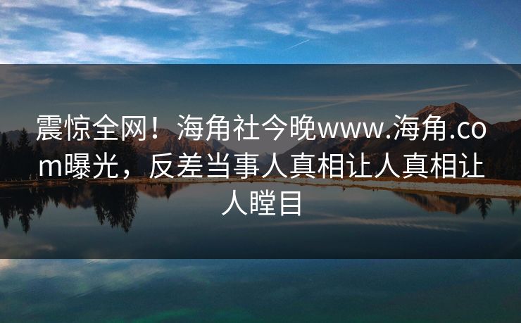 震惊全网！海角社今晚www.海角.com曝光，反差当事人真相让人真相让人瞠目