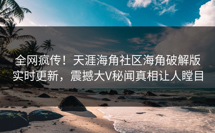 全网疯传！天涯海角社区海角破解版实时更新，震撼大V秘闻真相让人瞠目