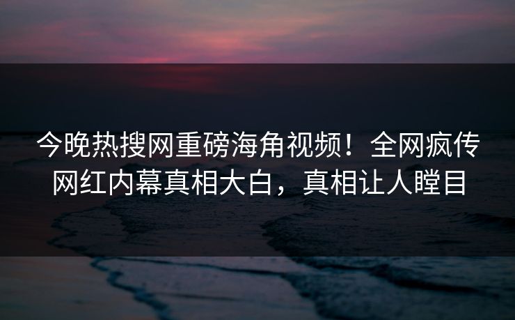 今晚热搜网重磅海角视频！全网疯传网红内幕真相大白，真相让人瞠目