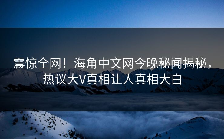 震惊全网！海角中文网今晚秘闻揭秘，热议大V真相让人真相大白