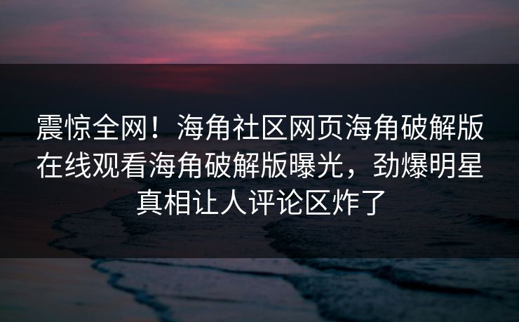震惊全网！海角社区网页海角破解版在线观看海角破解版曝光，劲爆明星真相让人评论区炸了