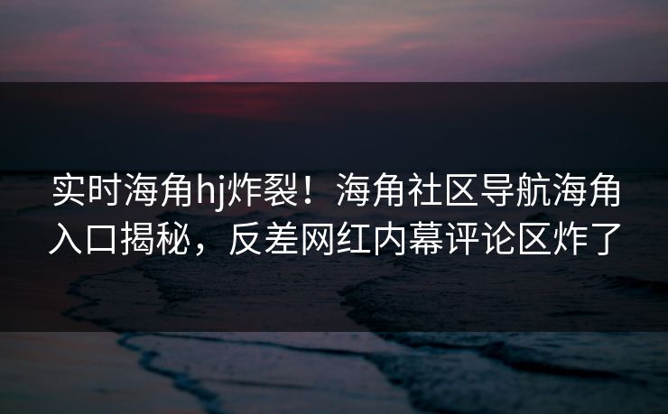 实时海角hj炸裂！海角社区导航海角入口揭秘，反差网红内幕评论区炸了