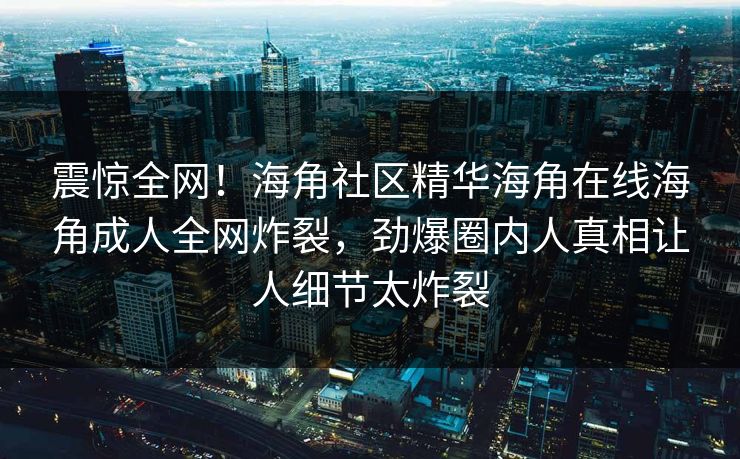 震惊全网！海角社区精华海角在线海角成人全网炸裂，劲爆圈内人真相让人细节太炸裂
