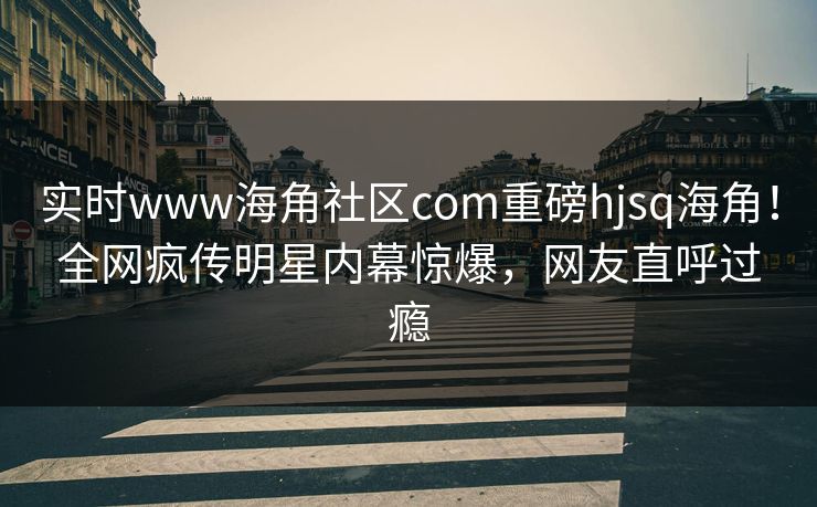 实时www海角社区com重磅hjsq海角！全网疯传明星内幕惊爆，网友直呼过瘾