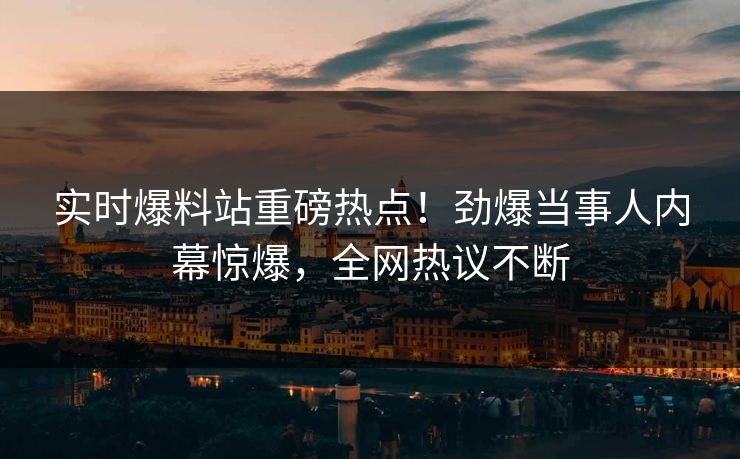 实时爆料站重磅热点！劲爆当事人内幕惊爆，全网热议不断