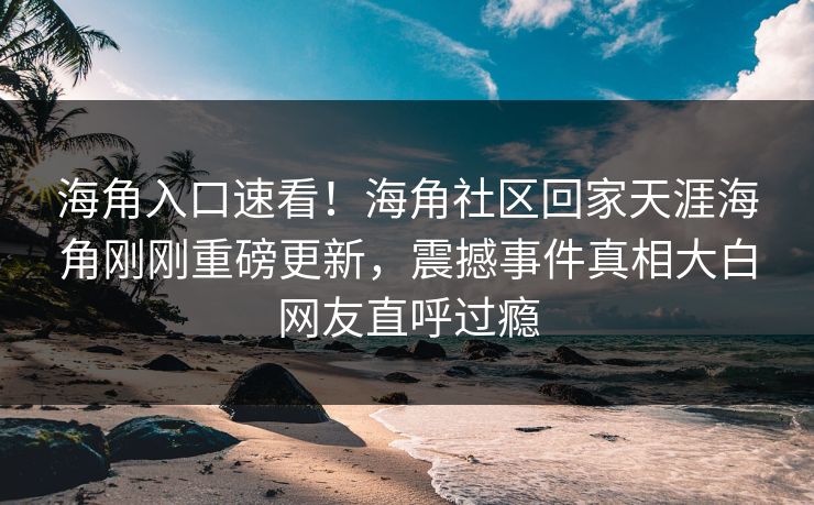 海角入口速看！海角社区回家天涯海角刚刚重磅更新，震撼事件真相大白网友直呼过瘾