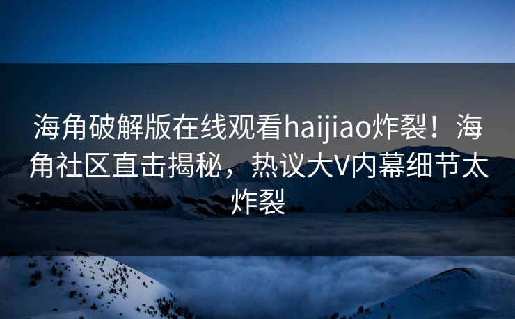 海角破解版在线观看haijiao炸裂！海角社区直击揭秘，热议大V内幕细节太炸裂