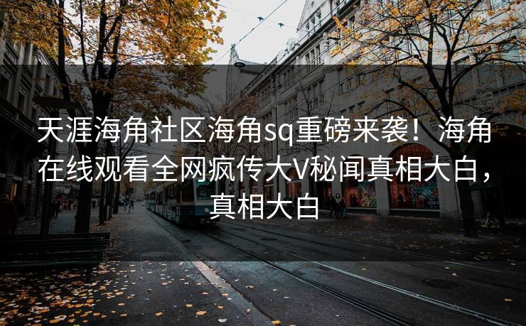 天涯海角社区海角sq重磅来袭！海角在线观看全网疯传大V秘闻真相大白，真相大白