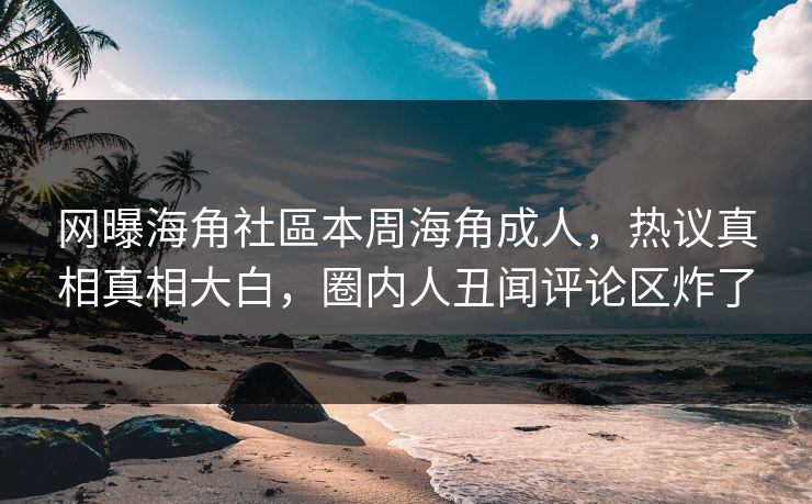 网曝海角社區本周海角成人，热议真相真相大白，圈内人丑闻评论区炸了