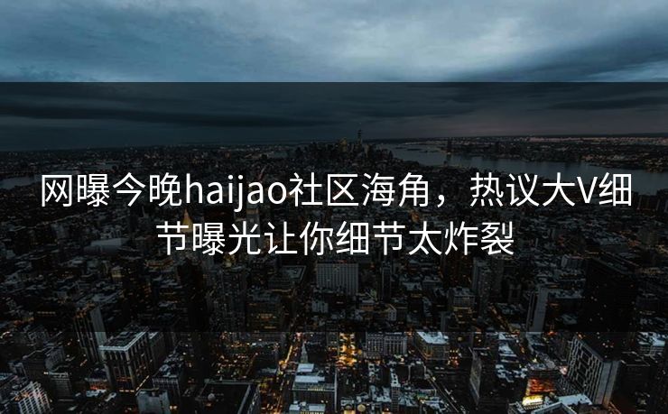 网曝今晚haijao社区海角，热议大V细节曝光让你细节太炸裂