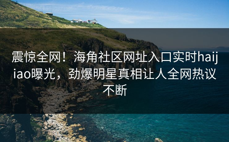 震惊全网！海角社区网址入口实时haijiao曝光，劲爆明星真相让人全网热议不断