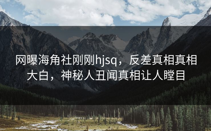 网曝海角社刚刚hjsq，反差真相真相大白，神秘人丑闻真相让人瞠目