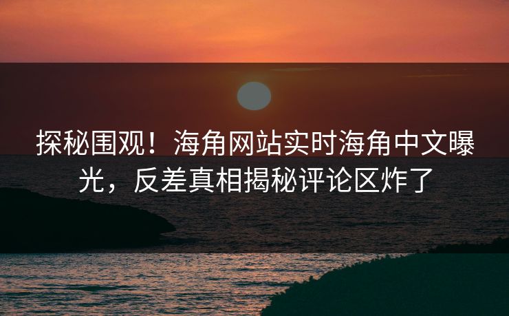 探秘围观！海角网站实时海角中文曝光，反差真相揭秘评论区炸了