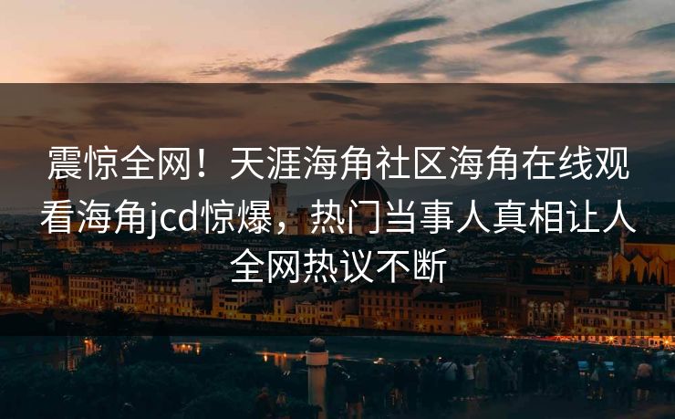 震惊全网！天涯海角社区海角在线观看海角jcd惊爆，热门当事人真相让人全网热议不断