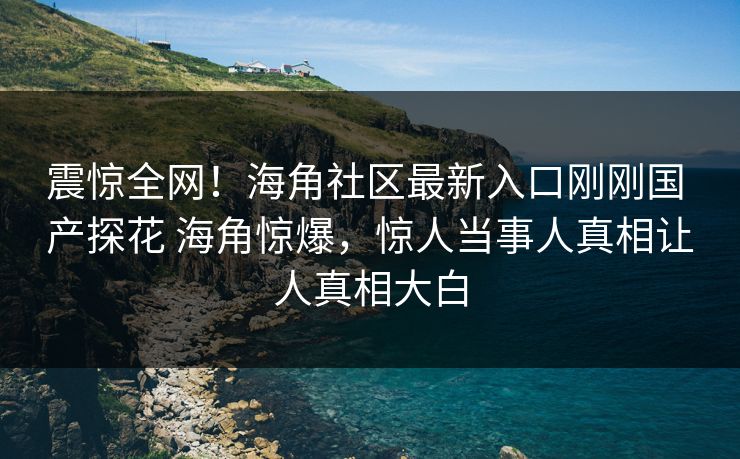 震惊全网！海角社区最新入口刚刚国 产探花 海角惊爆，惊人当事人真相让人真相大白