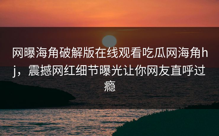 网曝海角破解版在线观看吃瓜网海角hj，震撼网红细节曝光让你网友直呼过瘾