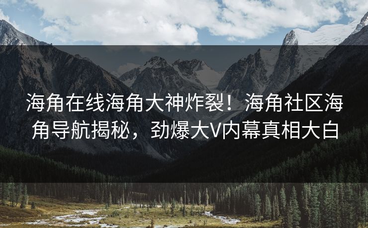 海角在线海角大神炸裂！海角社区海角导航揭秘，劲爆大V内幕真相大白