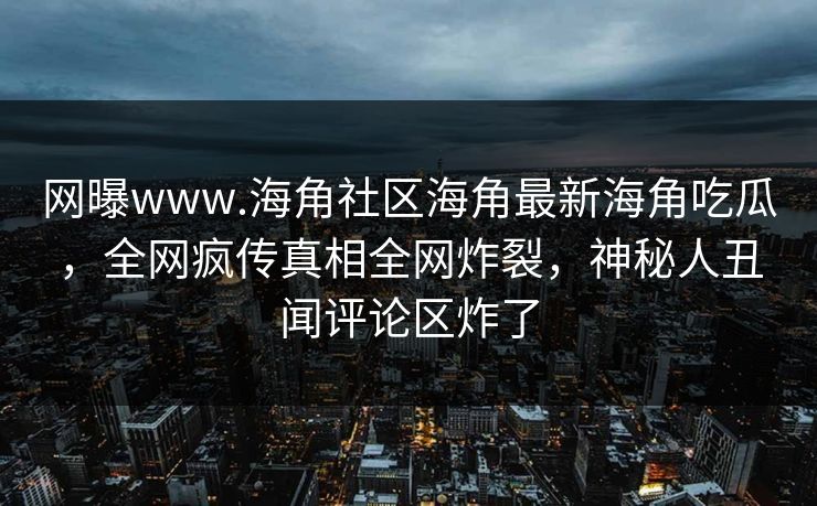 网曝www.海角社区海角最新海角吃瓜，全网疯传真相全网炸裂，神秘人丑闻评论区炸了