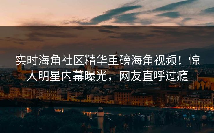 实时海角社区精华重磅海角视频！惊人明星内幕曝光，网友直呼过瘾
