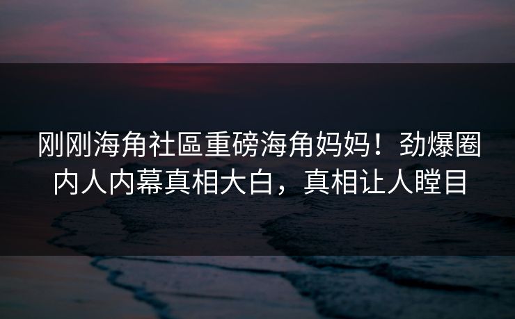 刚刚海角社區重磅海角妈妈！劲爆圈内人内幕真相大白，真相让人瞠目
