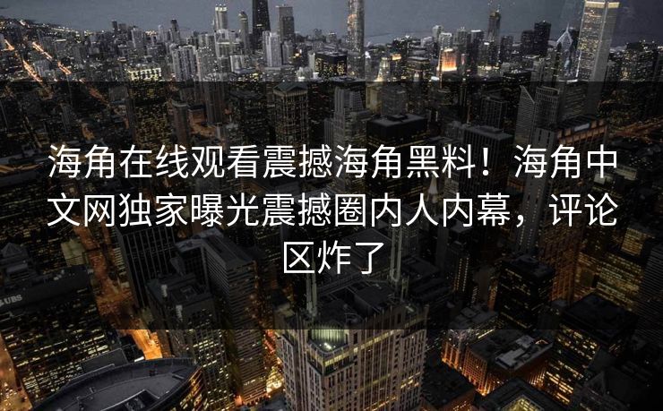 海角在线观看震撼海角黑料！海角中文网独家曝光震撼圈内人内幕，评论区炸了