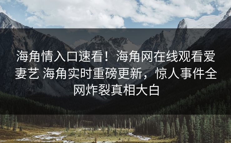 海角情入口速看！海角网在线观看爱妻艺 海角实时重磅更新，惊人事件全网炸裂真相大白